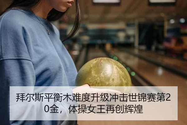 拜尔斯平衡木难度升级冲击世锦赛第20金，体操女王再创辉煌